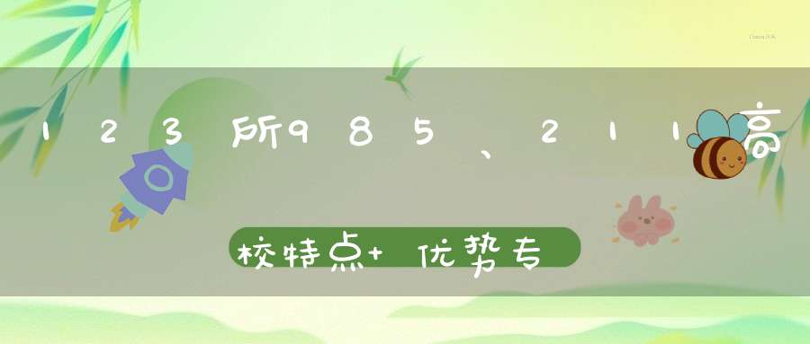 123所985、211高校特点+优势专业大盘点！快转给高中生