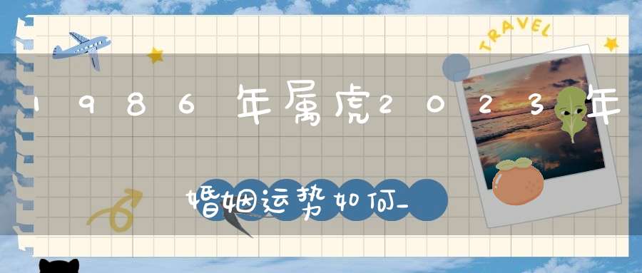 1986年属虎2023年婚姻运势如何_感情姻缘稳固吗