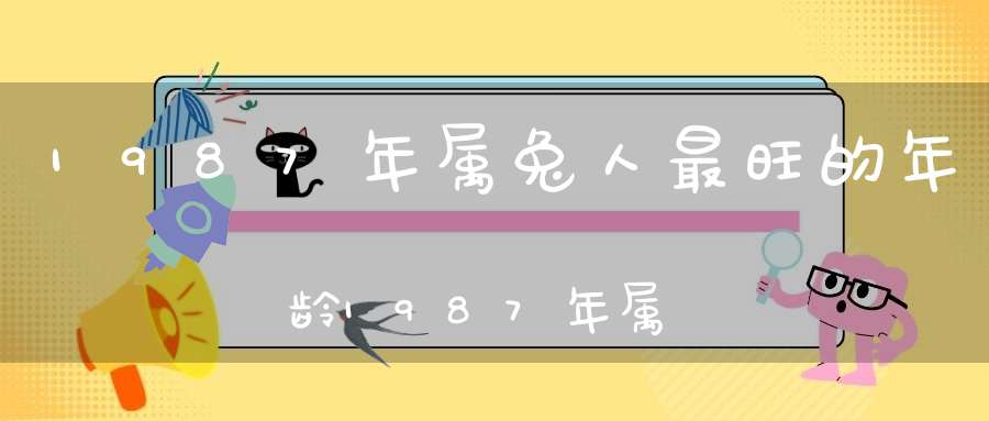 1987年属兔人最旺的年龄1987年属兔人2023年全年运势