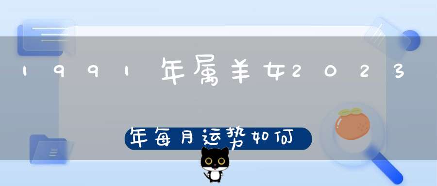 1991年属羊女2023年每月运势如何_生肖羊2023年运程详解