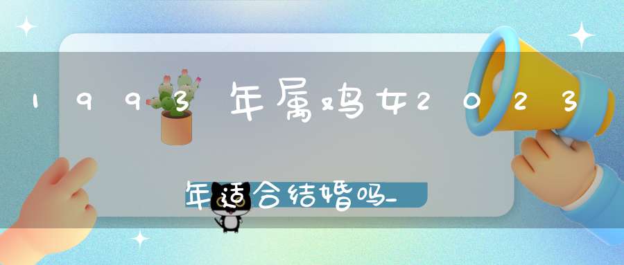 1993年属鸡女2023年适合结婚吗_结婚要注意什么