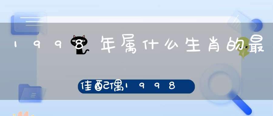 1998年属什么生肖的最佳配偶1998年属虎女孩姻缘在哪一年