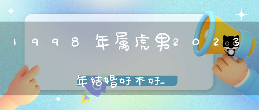 1998年属虎男2023年结婚好不好_单身婚姻运程