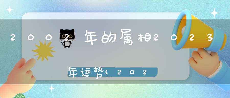 2002年的属相2023年运势(2023属相全年运势)