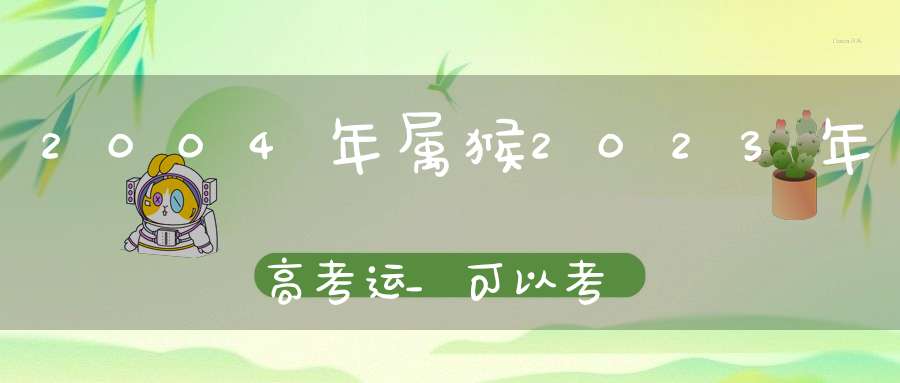 2004年属猴2023年高考运_可以考出理想的成绩