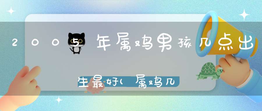 2005年属鸡男孩几点出生最好(属鸡几点钟出生最享福命)