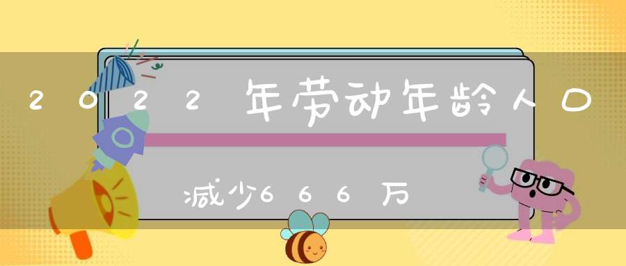 2022年劳动年龄人口减少666万