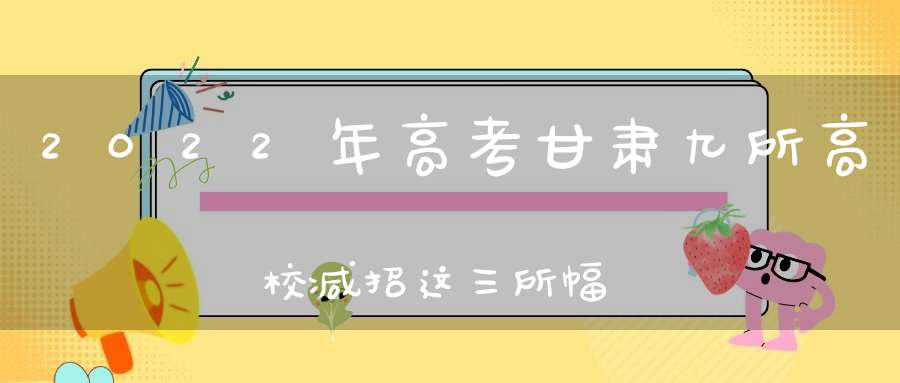 2022年高考甘肃九所高校减招这三所幅度最大录取分数必然上涨