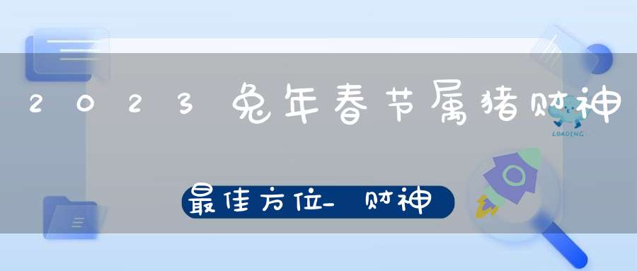 2023兔年春节属猪财神最佳方位_财神方在什么地方