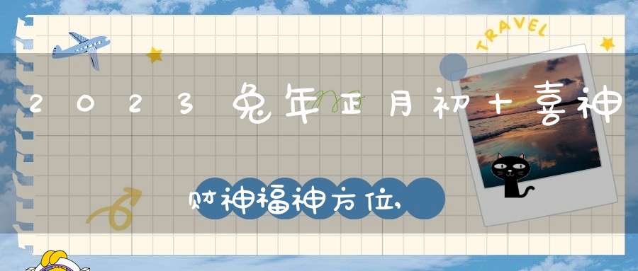 2023兔年正月初十喜神财神福神方位,大年初十吉利方位介绍