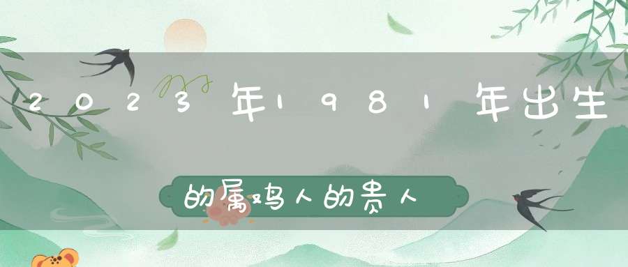 2023年1981年出生的属鸡人的贵人是哪些生肖