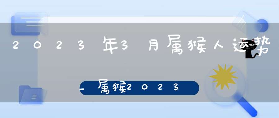 2023年3月属猴人运势_属猴2023年3月运程