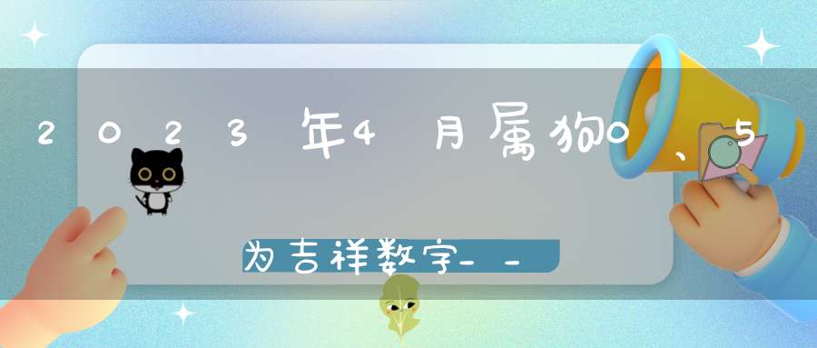 2023年4月属狗0、5为吉祥数字__紫色、浅紫能带来好