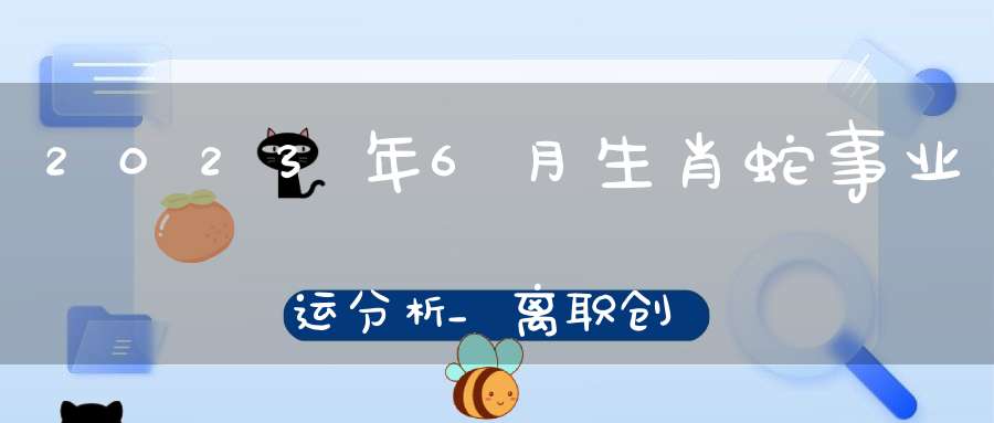 2023年6月生肖蛇事业运分析_离职创业会不会成功