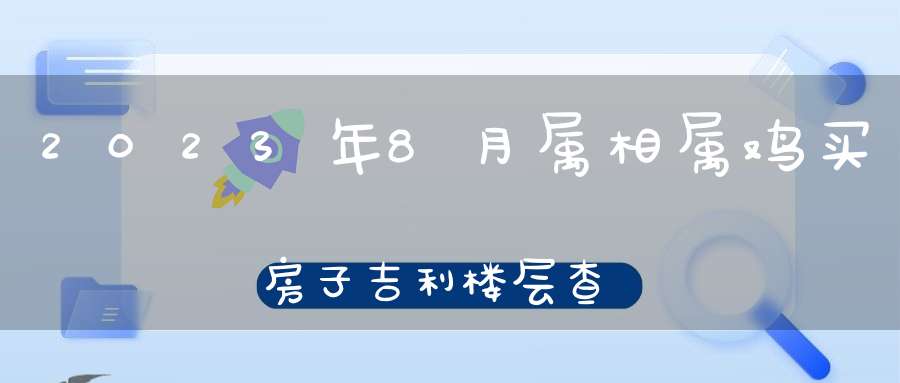 2023年8月属相属鸡买房子吉利楼层查询_属鸡人买房忌讳