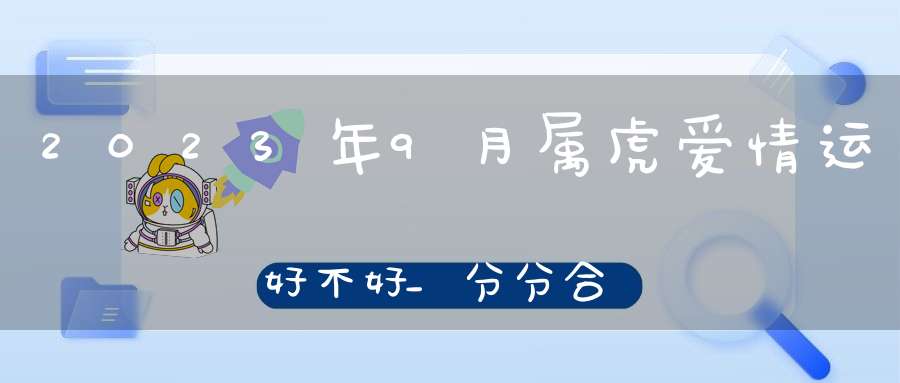 2023年9月属虎爱情运好不好_分分合合添丁能延续好运