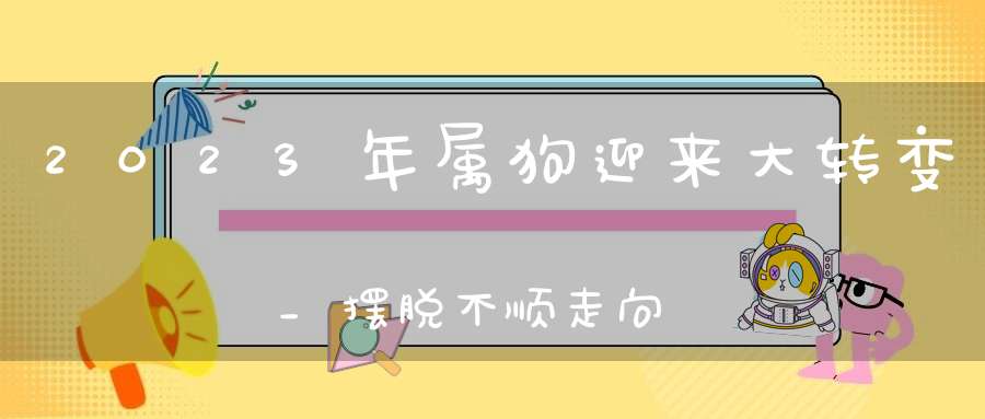 2023年属狗迎来大转变_摆脱不顺走向成功