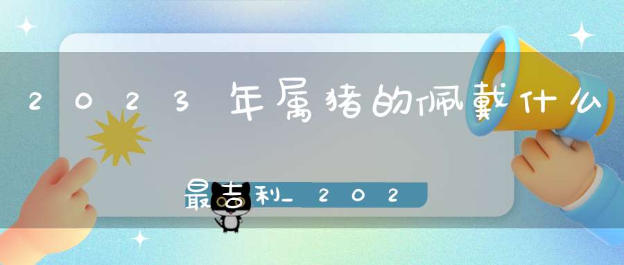 2023年属猪的佩戴什么最吉利_2023年属猪的招财吉祥物