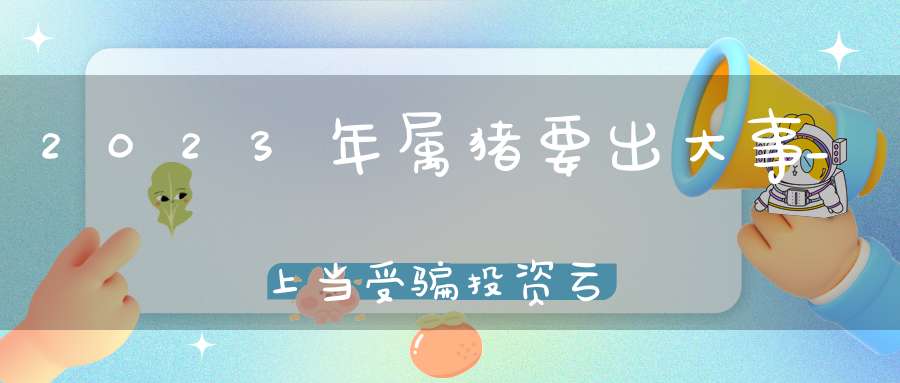 2023年属猪要出大事_上当受骗投资亏损(属猪人2023年全年运势及运程)