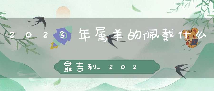 2023年属羊的佩戴什么最吉利_2023年属羊的招财吉祥物