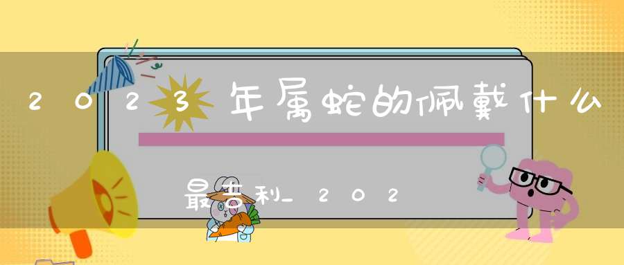 2023年属蛇的佩戴什么最吉利_2023年属蛇的招财吉祥物