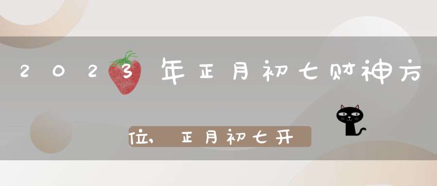 2023年正月初七财神方位,正月初七开财门求财吉时