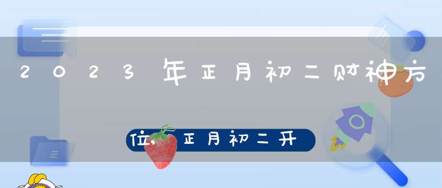 2023年正月初二财神方位,正月初二开财门求财吉时