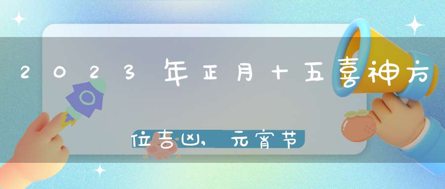 2023年正月十五喜神方位吉凶,元宵节喜神在哪个吉利方位