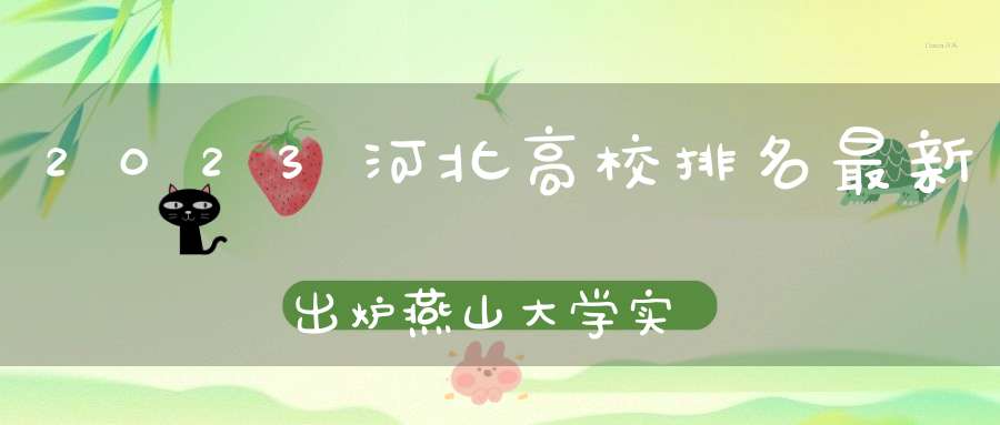 2023河北高校排名最新出炉燕山大学实力出众河北工大跻身前三