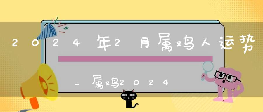 2024年2月属鸡人运势_属鸡2024年2月运程