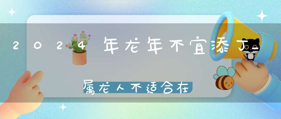 2024年龙年不宜添丁_属龙人不适合在2024年生孩子