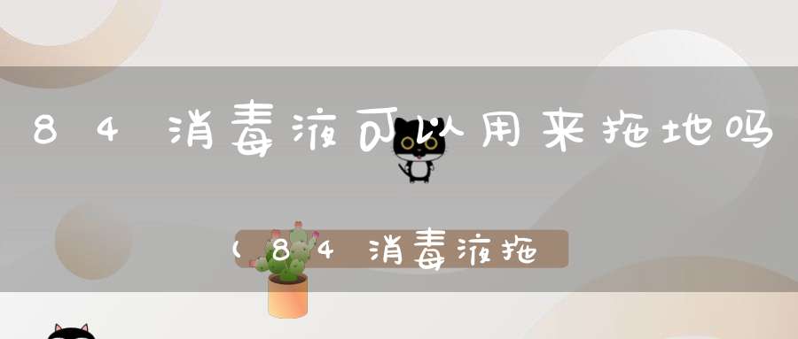 84消毒液可以用来拖地吗(84消毒液拖地的方法一桶水放多少84消毒液)