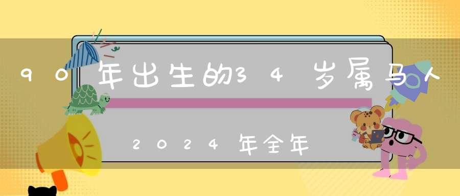 90年出生的34岁属马人2024年全年运程及每月运势_老天眷顾机遇如愿