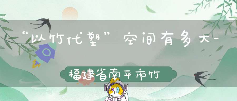 “以竹代塑”空间有多大-福建省南平市竹产业调查