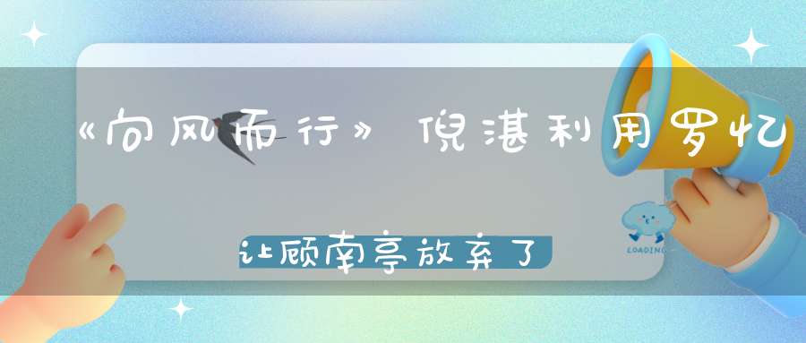 《向风而行》倪湛利用罗忆让顾南亭放弃了程霄真阴险