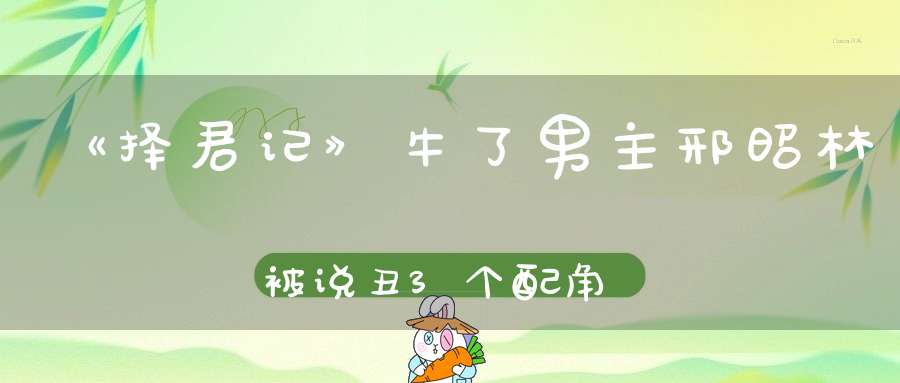 《择君记》牛了男主邢昭林被说丑3个配角收获关注