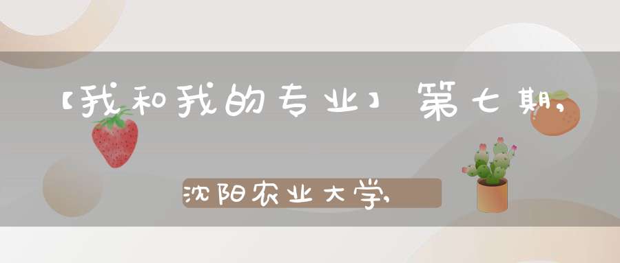 【我和我的专业】第七期,沈阳农业大学,国家级一流专业建设点-园艺