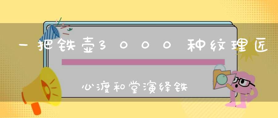 一把铁壶3000种纹理匠心渡和堂演绎铁器时代