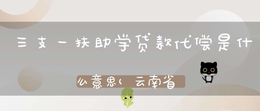 三支一扶助学贷款代偿是什么意思(云南省对高校毕业生实施的学费和国家助学贷款代偿)