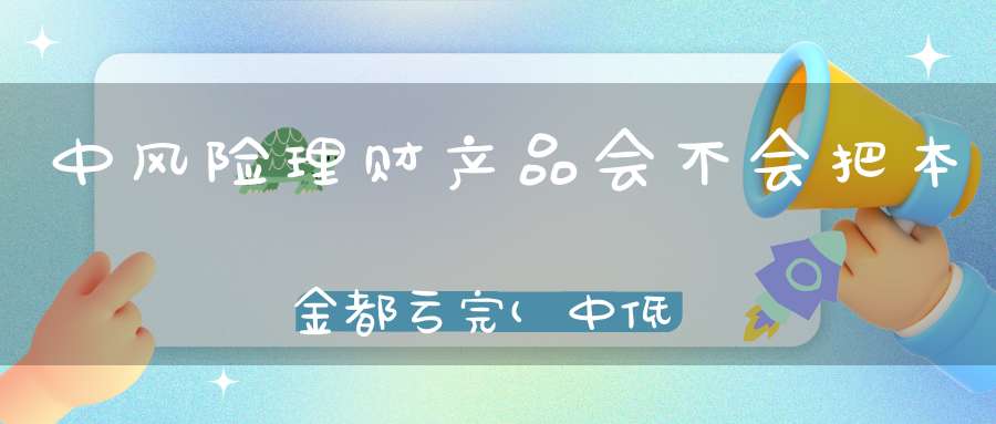 中风险理财产品会不会把本金都亏完(中低风险的理财产品会亏到本金吗)