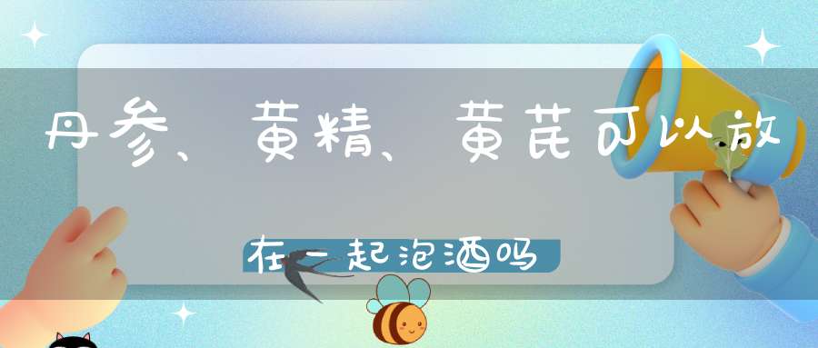 丹参、黄精、黄芪可以放在一起泡酒吗