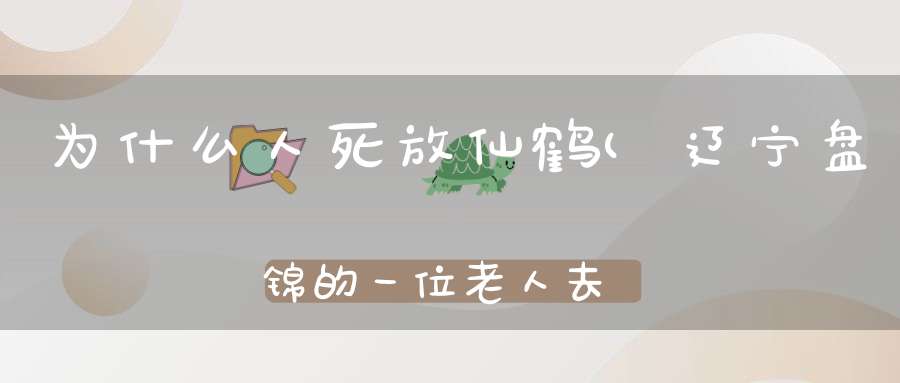 为什么人死放仙鹤(辽宁盘锦的一位老人去世家里来了仙鹤这只仙鹤从何而来)