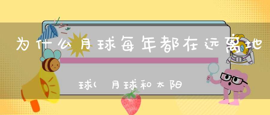 为什么月球每年都在远离地球(月球和太阳为什么都在远离地球是什么原因导致的)