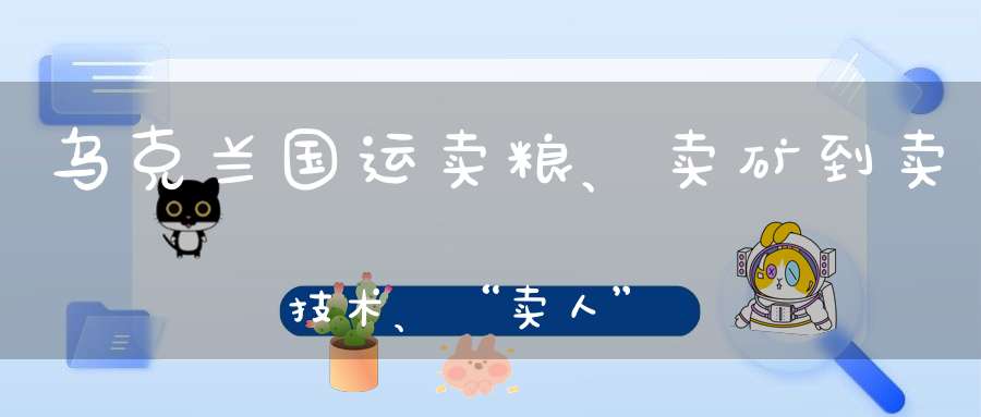 乌克兰国运卖粮、卖矿到卖技术、“卖人”未来或只能“卖国”