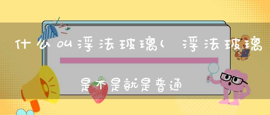 什么叫浮法玻璃(浮法玻璃是不是就是普通的玻璃原片浮法玻璃是不是钢化玻璃呢)