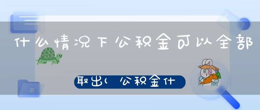 什么情况下公积金可以全部取出(公积金什么情况下可以全部取出)