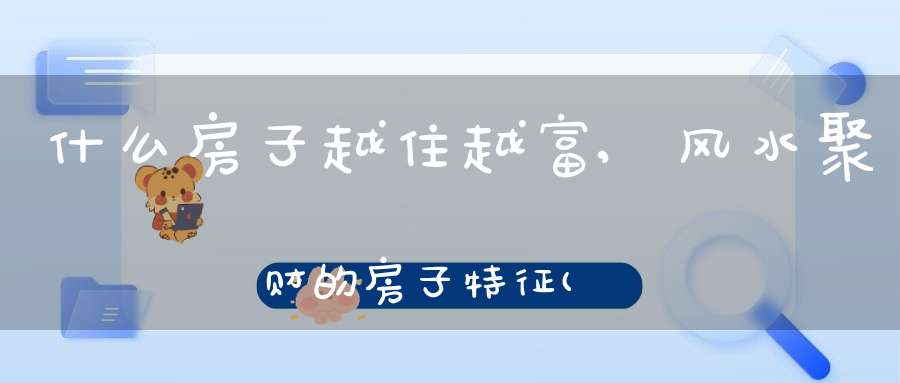 什么房子越住越富,风水聚财的房子特征(家居风水什么房子越住越有钱)