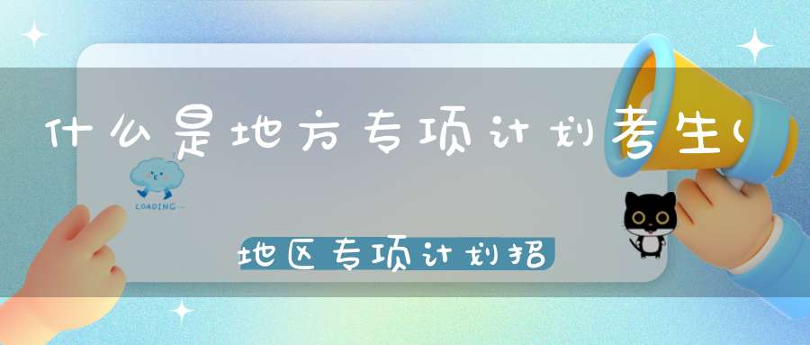 什么是地方专项计划考生(地区专项计划招生是什么)