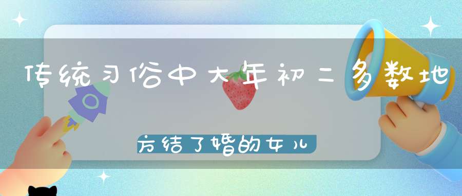 传统习俗中大年初二多数地方结了婚的女儿一般会