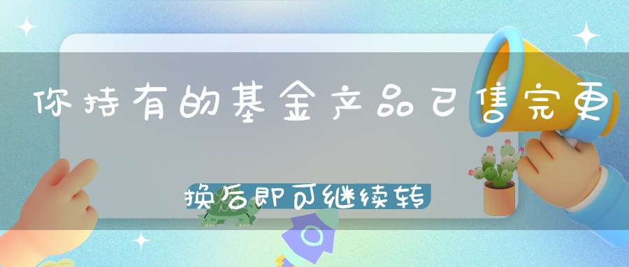 你持有的基金产品已售完更换后即可继续转入是什么意思